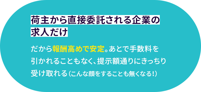 荷主から直接委託される企業の求人だけ だから報酬高めで安定。あとで手数料を引かれることもなく、提示額通りにきっちり受け取れる（こんな顔をすることも無くなる！）